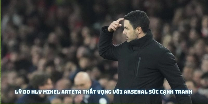 Lý do HLV Mikel Arteta thất vọng với Arsenal sức cạnh tranh