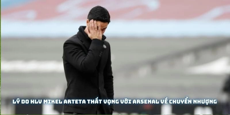 Lý do HLV Mikel Arteta thất vọng với Arsenal về chuyển nhượng